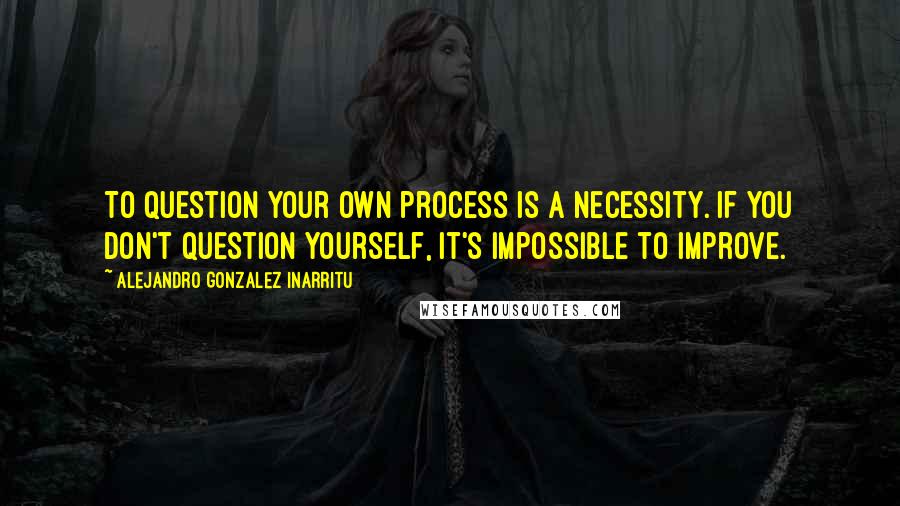 Alejandro Gonzalez Inarritu Quotes: To question your own process is a necessity. If you don't question yourself, it's impossible to improve.