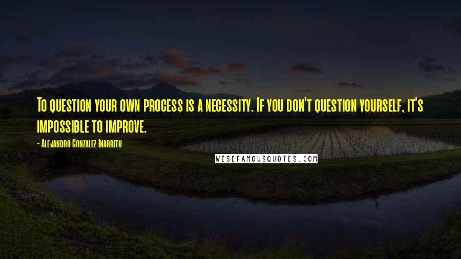 Alejandro Gonzalez Inarritu Quotes: To question your own process is a necessity. If you don't question yourself, it's impossible to improve.