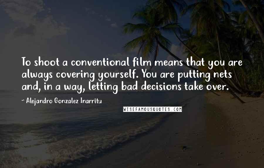 Alejandro Gonzalez Inarritu Quotes: To shoot a conventional film means that you are always covering yourself. You are putting nets and, in a way, letting bad decisions take over.