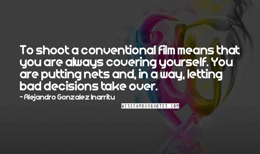 Alejandro Gonzalez Inarritu Quotes: To shoot a conventional film means that you are always covering yourself. You are putting nets and, in a way, letting bad decisions take over.