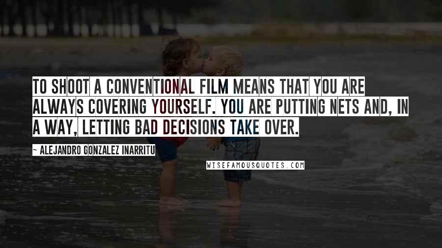 Alejandro Gonzalez Inarritu Quotes: To shoot a conventional film means that you are always covering yourself. You are putting nets and, in a way, letting bad decisions take over.