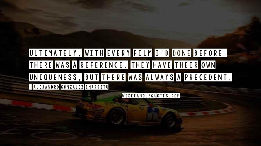 Alejandro Gonzalez Inarritu Quotes: Ultimately, with every film I'd done before, there was a reference. They have their own uniqueness, but there was always a precedent.