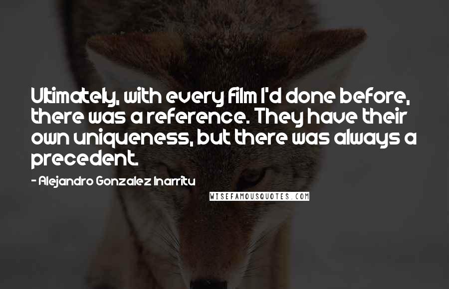 Alejandro Gonzalez Inarritu Quotes: Ultimately, with every film I'd done before, there was a reference. They have their own uniqueness, but there was always a precedent.