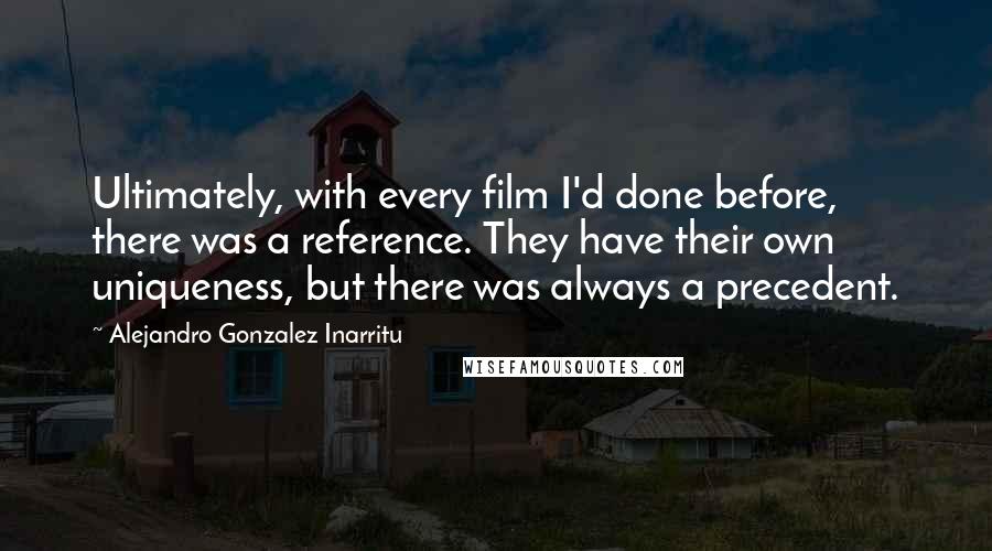 Alejandro Gonzalez Inarritu Quotes: Ultimately, with every film I'd done before, there was a reference. They have their own uniqueness, but there was always a precedent.