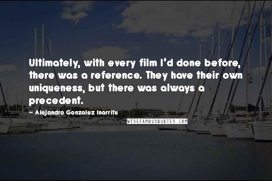 Alejandro Gonzalez Inarritu Quotes: Ultimately, with every film I'd done before, there was a reference. They have their own uniqueness, but there was always a precedent.