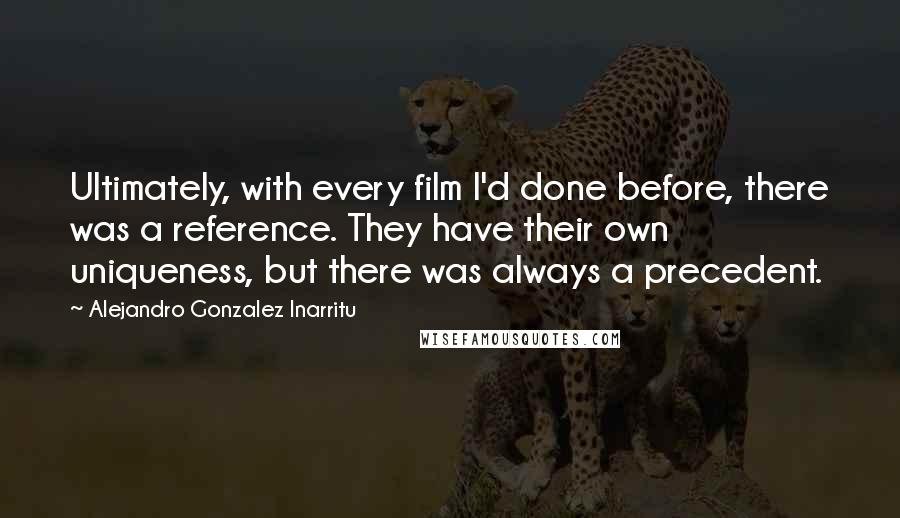 Alejandro Gonzalez Inarritu Quotes: Ultimately, with every film I'd done before, there was a reference. They have their own uniqueness, but there was always a precedent.