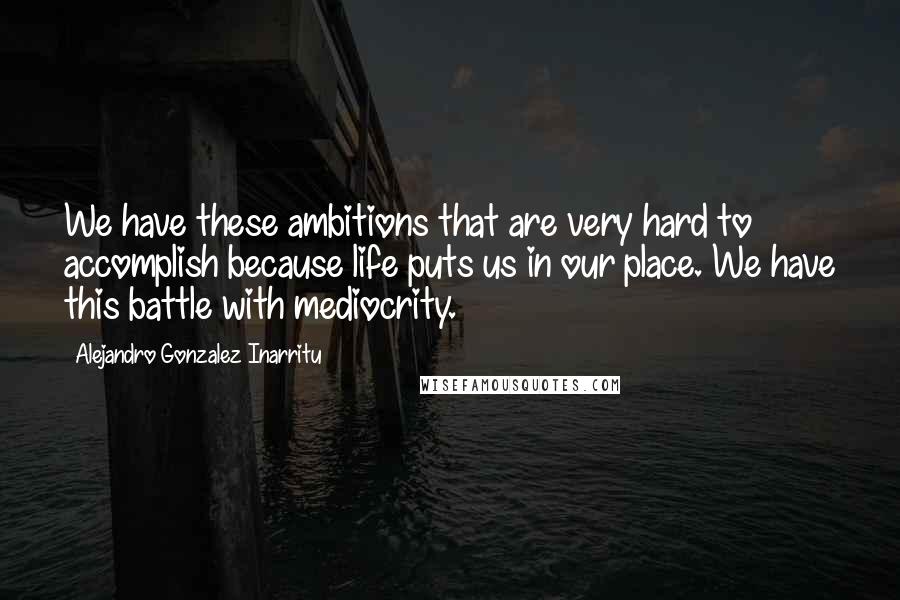 Alejandro Gonzalez Inarritu Quotes: We have these ambitions that are very hard to accomplish because life puts us in our place. We have this battle with mediocrity.