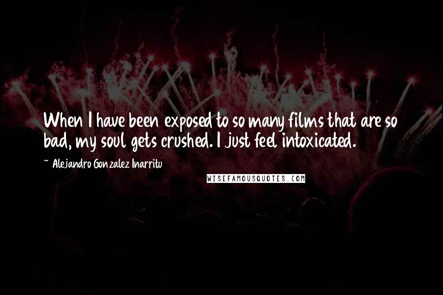 Alejandro Gonzalez Inarritu Quotes: When I have been exposed to so many films that are so bad, my soul gets crushed. I just feel intoxicated.