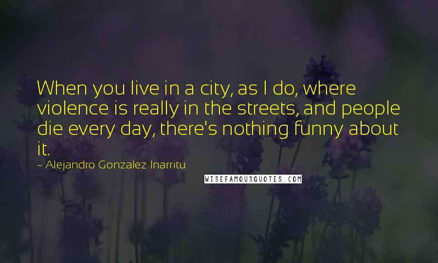 Alejandro Gonzalez Inarritu Quotes: When you live in a city, as I do, where violence is really in the streets, and people die every day, there's nothing funny about it.