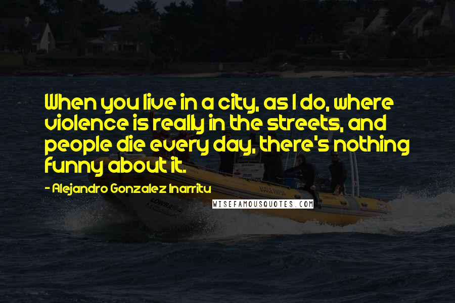 Alejandro Gonzalez Inarritu Quotes: When you live in a city, as I do, where violence is really in the streets, and people die every day, there's nothing funny about it.