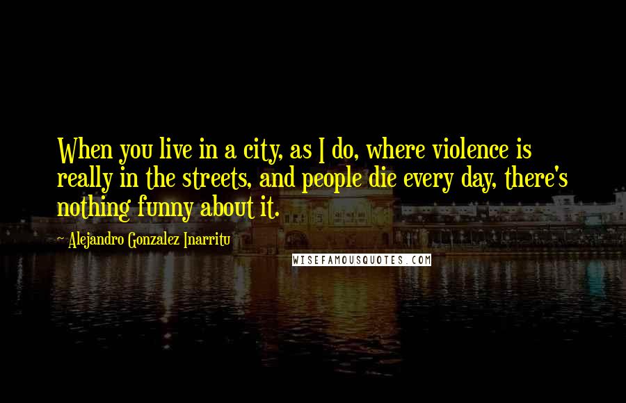Alejandro Gonzalez Inarritu Quotes: When you live in a city, as I do, where violence is really in the streets, and people die every day, there's nothing funny about it.