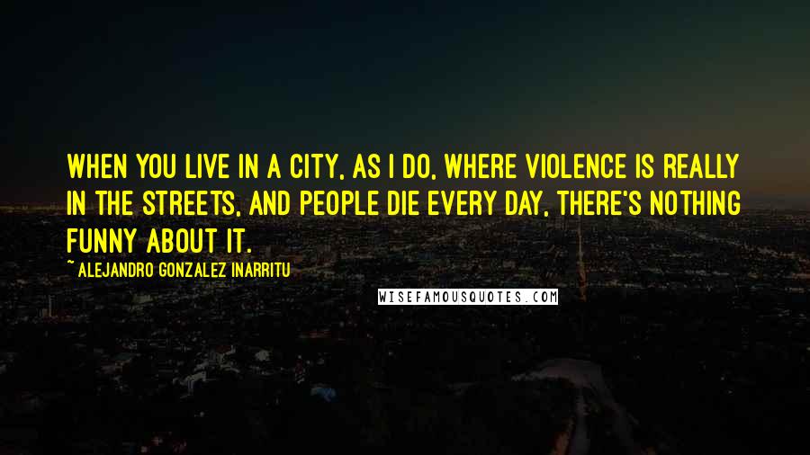 Alejandro Gonzalez Inarritu Quotes: When you live in a city, as I do, where violence is really in the streets, and people die every day, there's nothing funny about it.