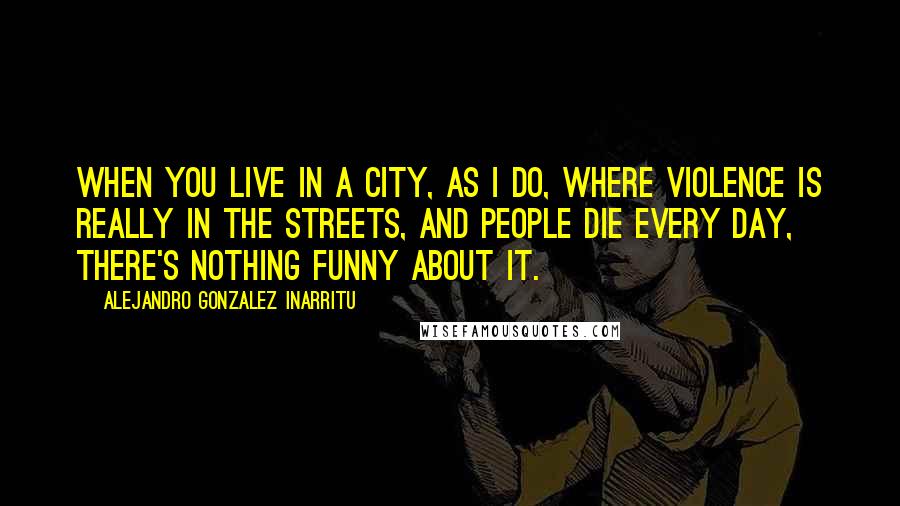 Alejandro Gonzalez Inarritu Quotes: When you live in a city, as I do, where violence is really in the streets, and people die every day, there's nothing funny about it.