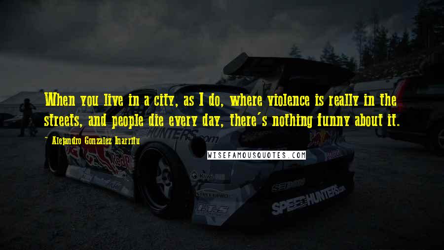 Alejandro Gonzalez Inarritu Quotes: When you live in a city, as I do, where violence is really in the streets, and people die every day, there's nothing funny about it.