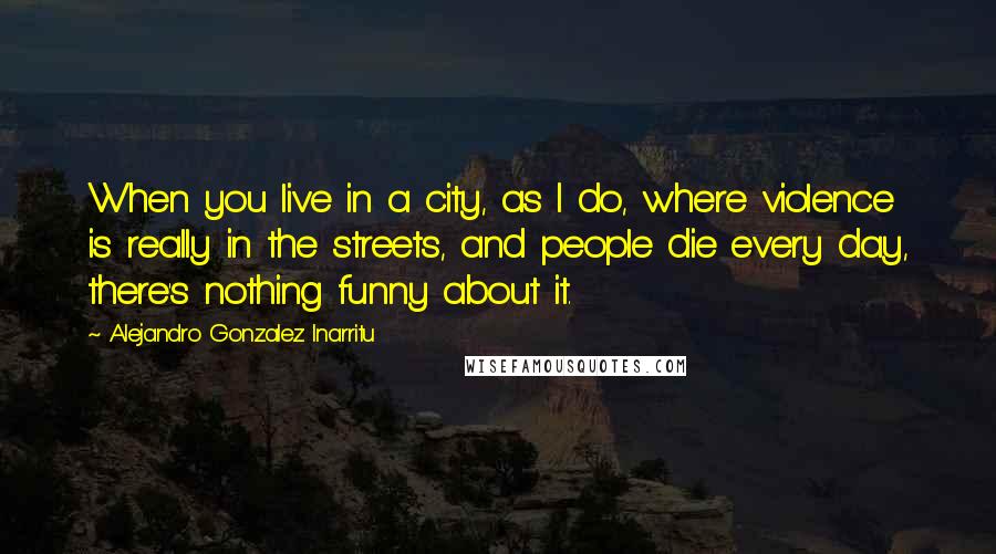 Alejandro Gonzalez Inarritu Quotes: When you live in a city, as I do, where violence is really in the streets, and people die every day, there's nothing funny about it.