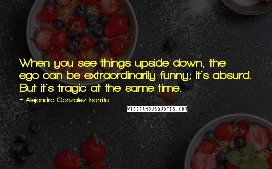 Alejandro Gonzalez Inarritu Quotes: When you see things upside down, the ego can be extraordinarily funny; it's absurd. But it's tragic at the same time.