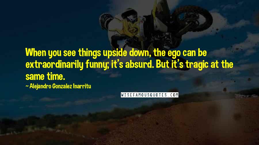 Alejandro Gonzalez Inarritu Quotes: When you see things upside down, the ego can be extraordinarily funny; it's absurd. But it's tragic at the same time.