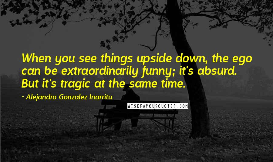 Alejandro Gonzalez Inarritu Quotes: When you see things upside down, the ego can be extraordinarily funny; it's absurd. But it's tragic at the same time.