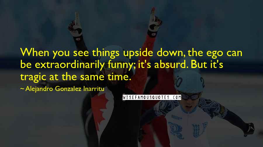 Alejandro Gonzalez Inarritu Quotes: When you see things upside down, the ego can be extraordinarily funny; it's absurd. But it's tragic at the same time.