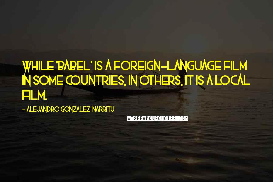 Alejandro Gonzalez Inarritu Quotes: While 'Babel' is a foreign-language film in some countries, in others, it is a local film.