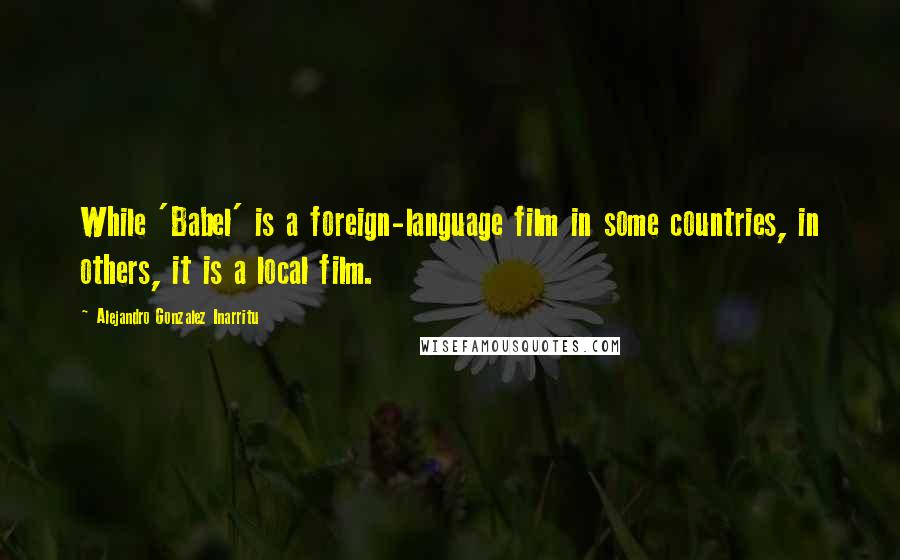 Alejandro Gonzalez Inarritu Quotes: While 'Babel' is a foreign-language film in some countries, in others, it is a local film.