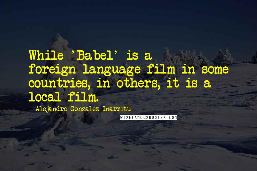 Alejandro Gonzalez Inarritu Quotes: While 'Babel' is a foreign-language film in some countries, in others, it is a local film.