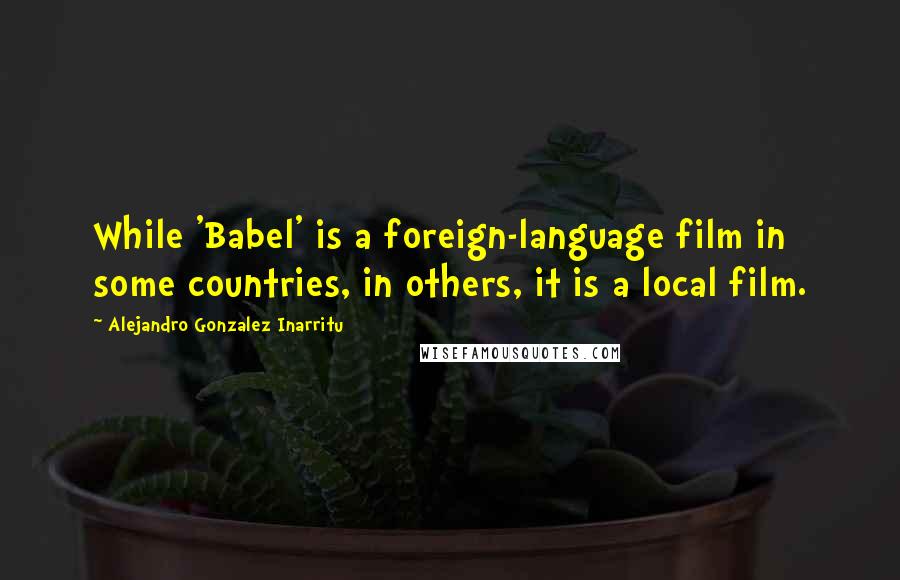 Alejandro Gonzalez Inarritu Quotes: While 'Babel' is a foreign-language film in some countries, in others, it is a local film.