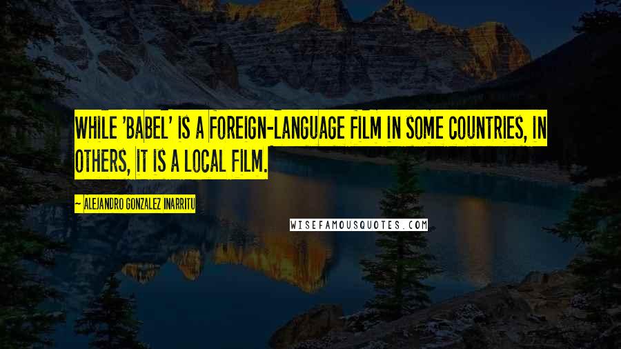 Alejandro Gonzalez Inarritu Quotes: While 'Babel' is a foreign-language film in some countries, in others, it is a local film.