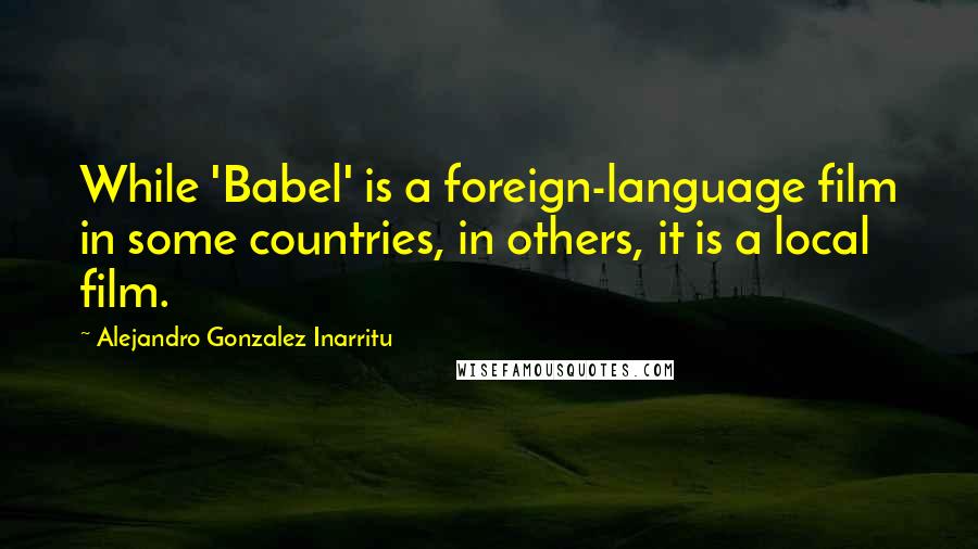 Alejandro Gonzalez Inarritu Quotes: While 'Babel' is a foreign-language film in some countries, in others, it is a local film.