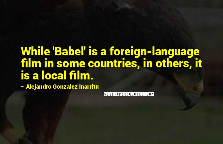 Alejandro Gonzalez Inarritu Quotes: While 'Babel' is a foreign-language film in some countries, in others, it is a local film.