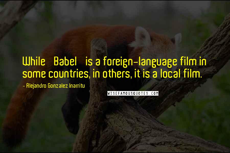 Alejandro Gonzalez Inarritu Quotes: While 'Babel' is a foreign-language film in some countries, in others, it is a local film.