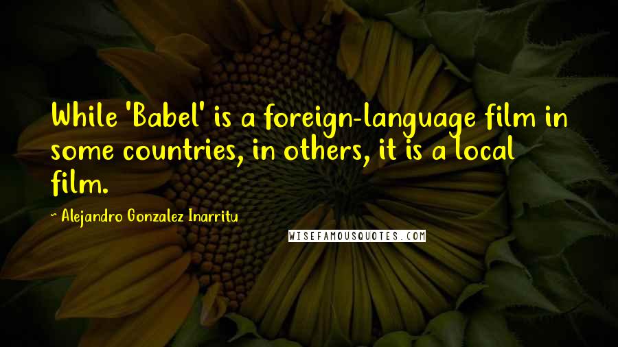 Alejandro Gonzalez Inarritu Quotes: While 'Babel' is a foreign-language film in some countries, in others, it is a local film.