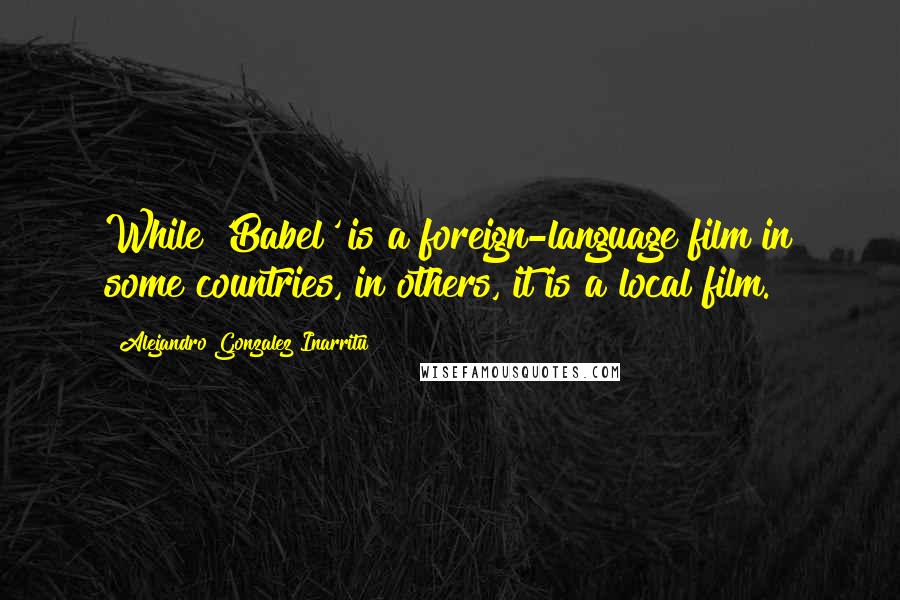 Alejandro Gonzalez Inarritu Quotes: While 'Babel' is a foreign-language film in some countries, in others, it is a local film.