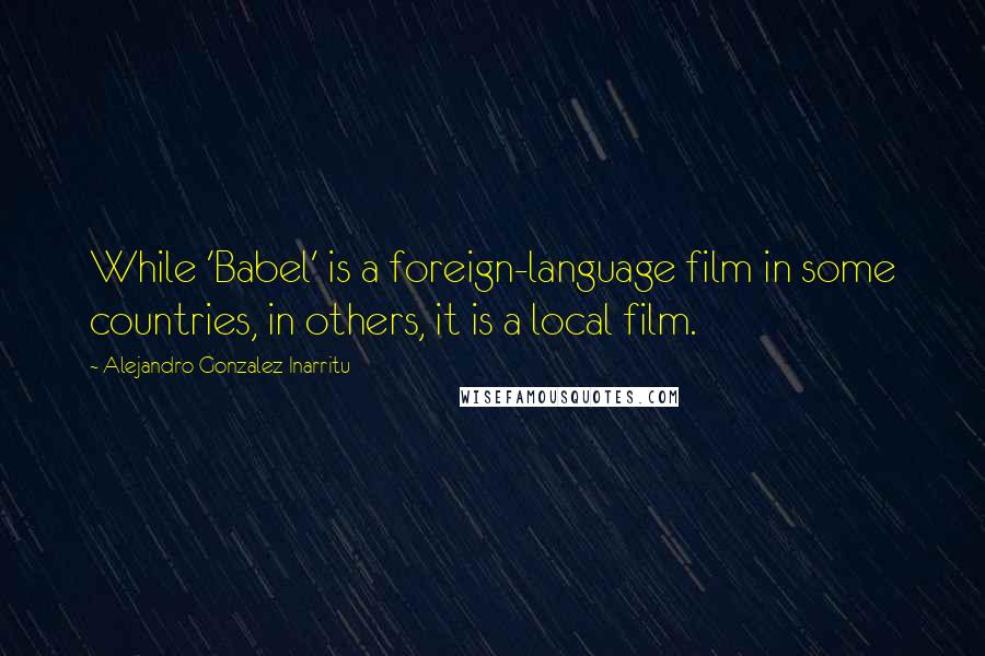 Alejandro Gonzalez Inarritu Quotes: While 'Babel' is a foreign-language film in some countries, in others, it is a local film.