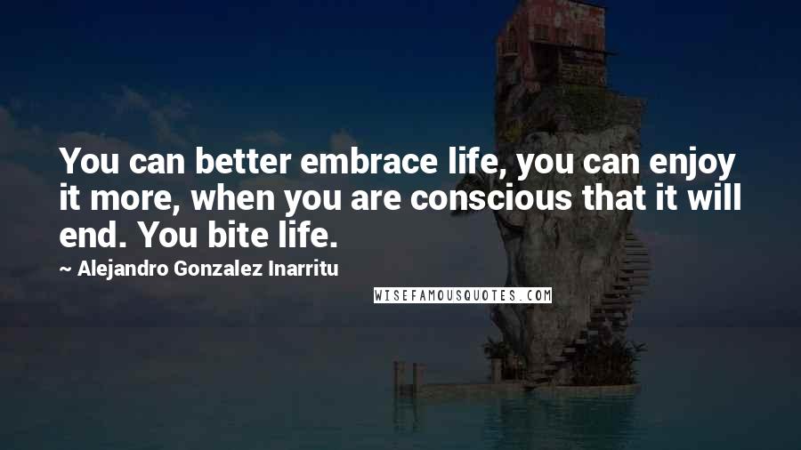 Alejandro Gonzalez Inarritu Quotes: You can better embrace life, you can enjoy it more, when you are conscious that it will end. You bite life.