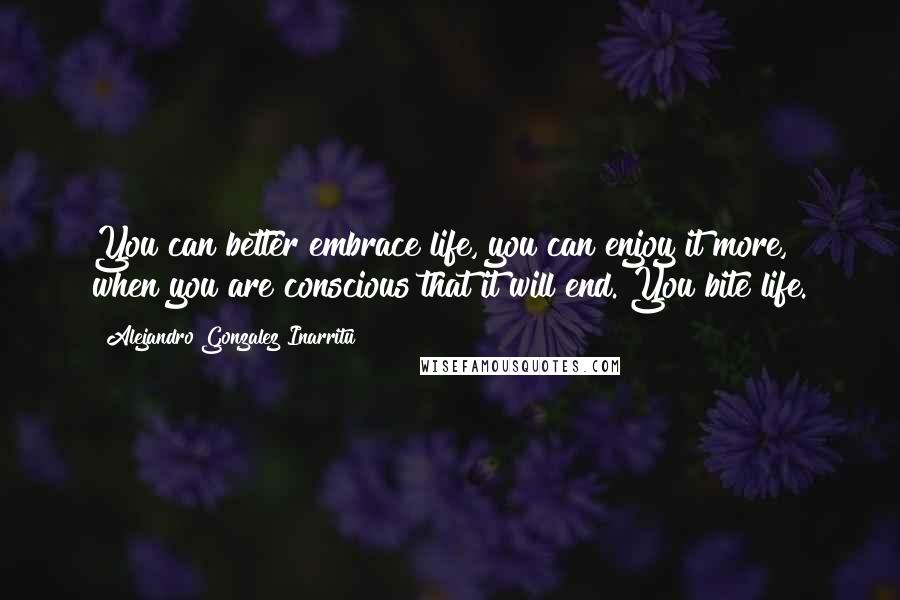 Alejandro Gonzalez Inarritu Quotes: You can better embrace life, you can enjoy it more, when you are conscious that it will end. You bite life.