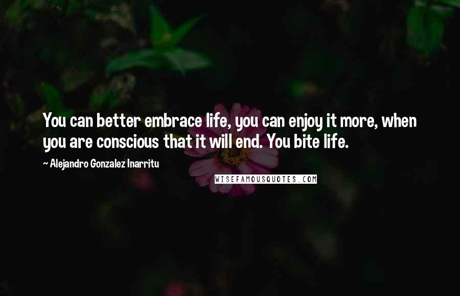 Alejandro Gonzalez Inarritu Quotes: You can better embrace life, you can enjoy it more, when you are conscious that it will end. You bite life.