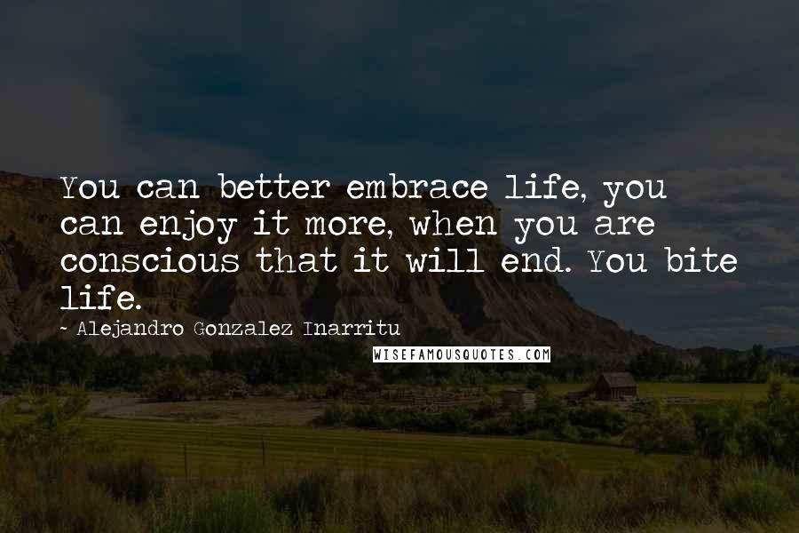 Alejandro Gonzalez Inarritu Quotes: You can better embrace life, you can enjoy it more, when you are conscious that it will end. You bite life.