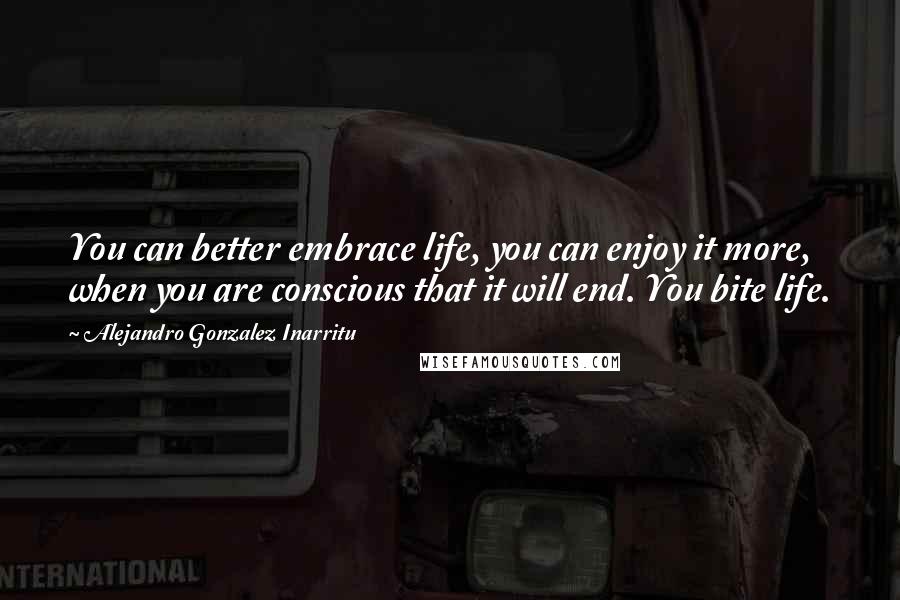 Alejandro Gonzalez Inarritu Quotes: You can better embrace life, you can enjoy it more, when you are conscious that it will end. You bite life.