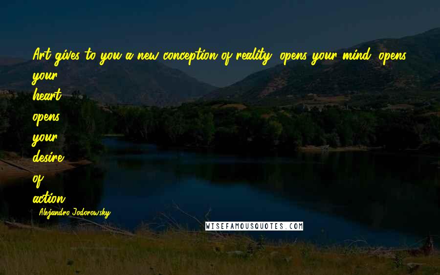 Alejandro Jodorowsky Quotes: Art gives to you a new conception of reality, opens your mind, opens your heart, opens your desire of action.