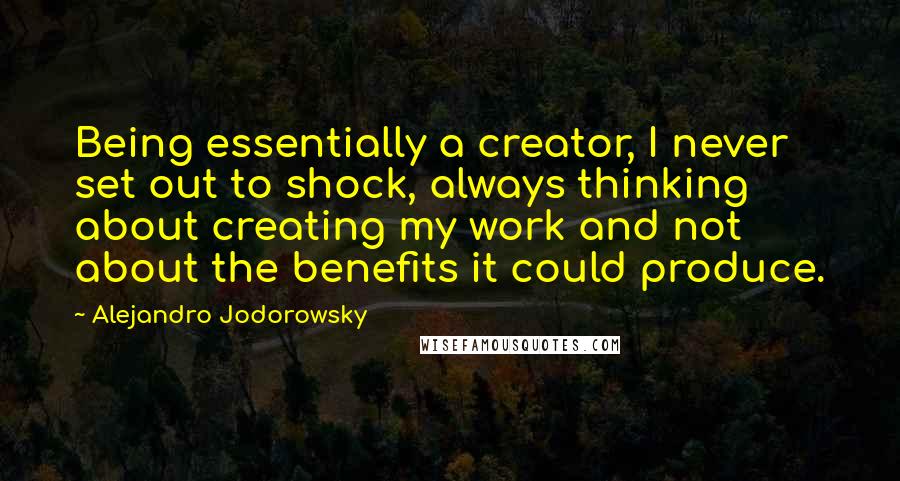 Alejandro Jodorowsky Quotes: Being essentially a creator, I never set out to shock, always thinking about creating my work and not about the benefits it could produce.