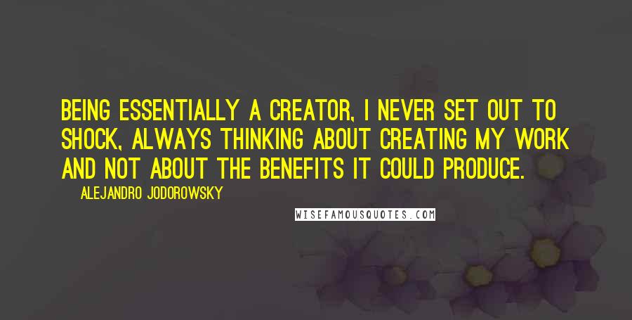 Alejandro Jodorowsky Quotes: Being essentially a creator, I never set out to shock, always thinking about creating my work and not about the benefits it could produce.