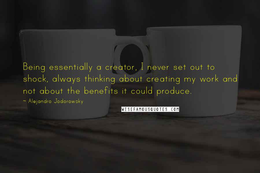 Alejandro Jodorowsky Quotes: Being essentially a creator, I never set out to shock, always thinking about creating my work and not about the benefits it could produce.