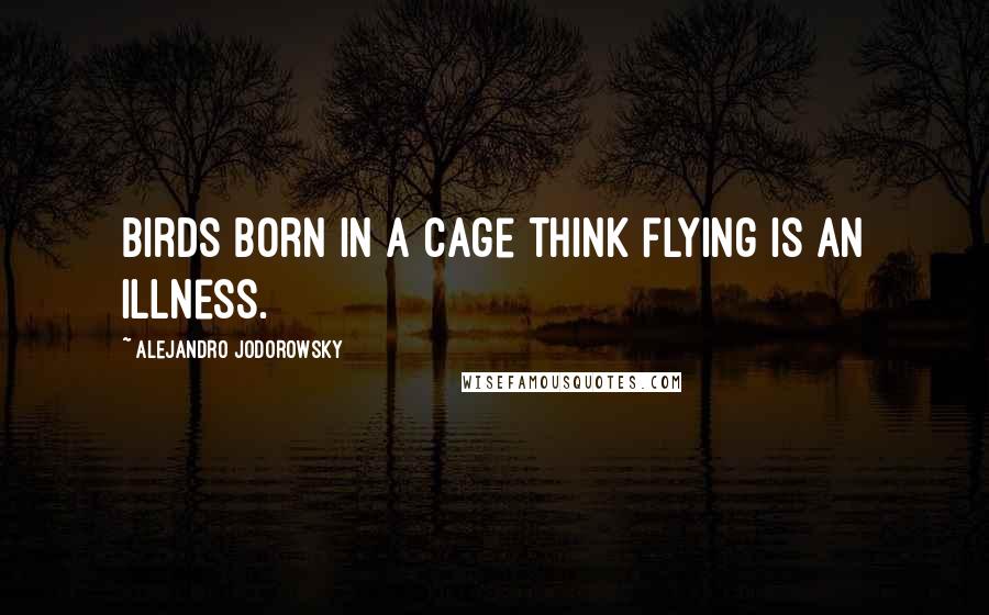 Alejandro Jodorowsky Quotes: Birds born in a cage think flying is an illness.