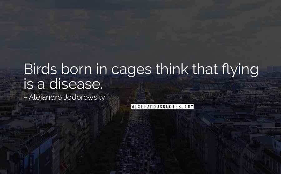 Alejandro Jodorowsky Quotes: Birds born in cages think that flying is a disease.