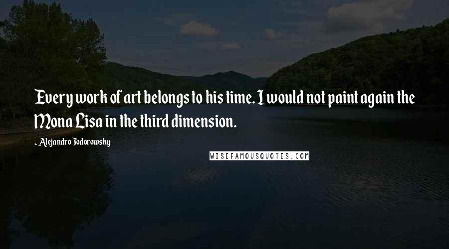 Alejandro Jodorowsky Quotes: Every work of art belongs to his time. I would not paint again the Mona Lisa in the third dimension.