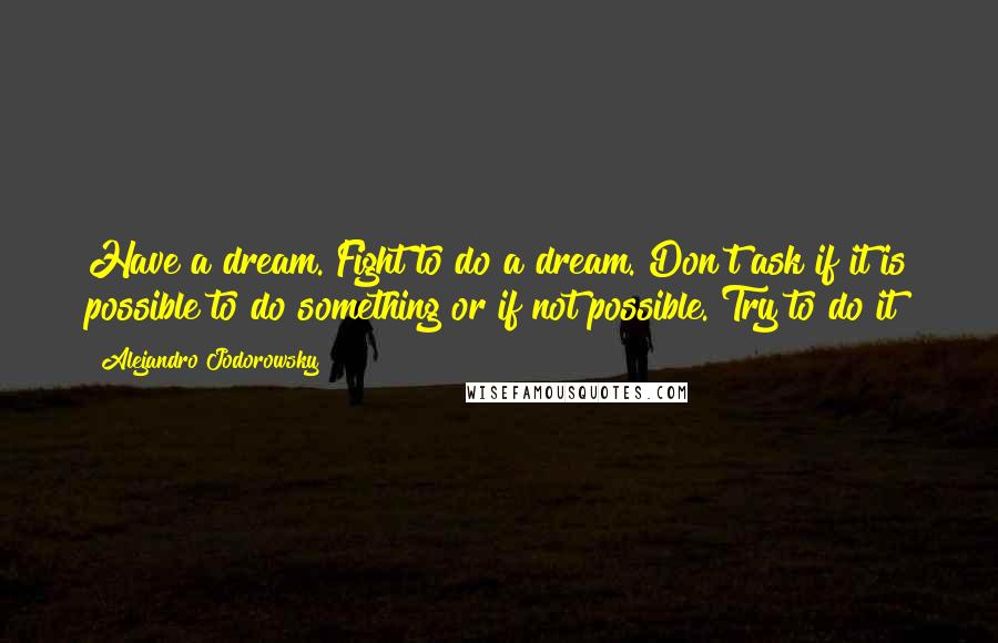 Alejandro Jodorowsky Quotes: Have a dream. Fight to do a dream. Don't ask if it is possible to do something or if not possible. Try to do it!