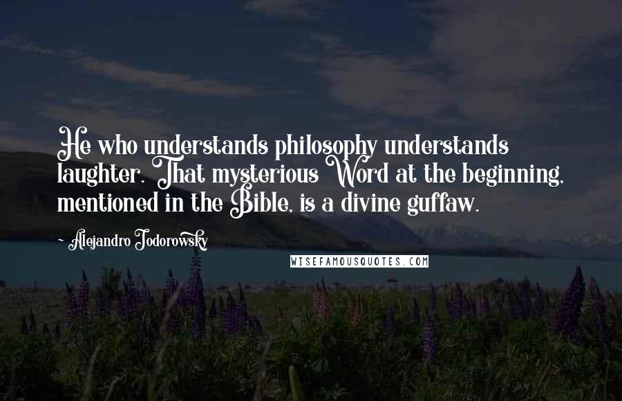 Alejandro Jodorowsky Quotes: He who understands philosophy understands laughter. That mysterious Word at the beginning, mentioned in the Bible, is a divine guffaw.