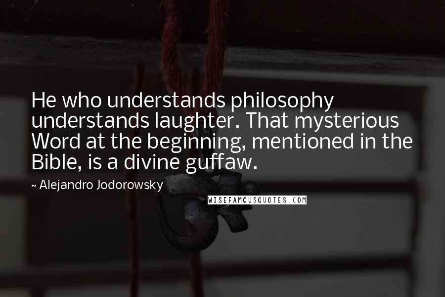 Alejandro Jodorowsky Quotes: He who understands philosophy understands laughter. That mysterious Word at the beginning, mentioned in the Bible, is a divine guffaw.