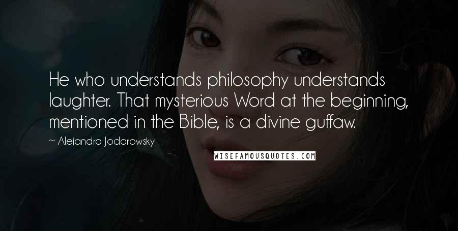 Alejandro Jodorowsky Quotes: He who understands philosophy understands laughter. That mysterious Word at the beginning, mentioned in the Bible, is a divine guffaw.